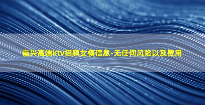 嘉兴高端ktv招聘女模信息-无任何风险以及费用